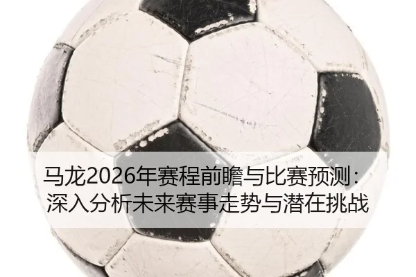 马龙2026年赛程前瞻与比赛预测：深入分析未来赛事走势与潜在挑战